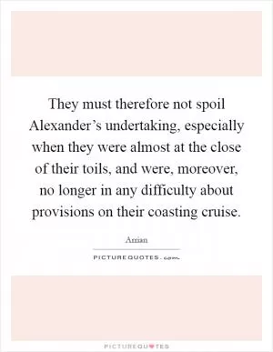 They must therefore not spoil Alexander’s undertaking, especially when they were almost at the close of their toils, and were, moreover, no longer in any difficulty about provisions on their coasting cruise Picture Quote #1