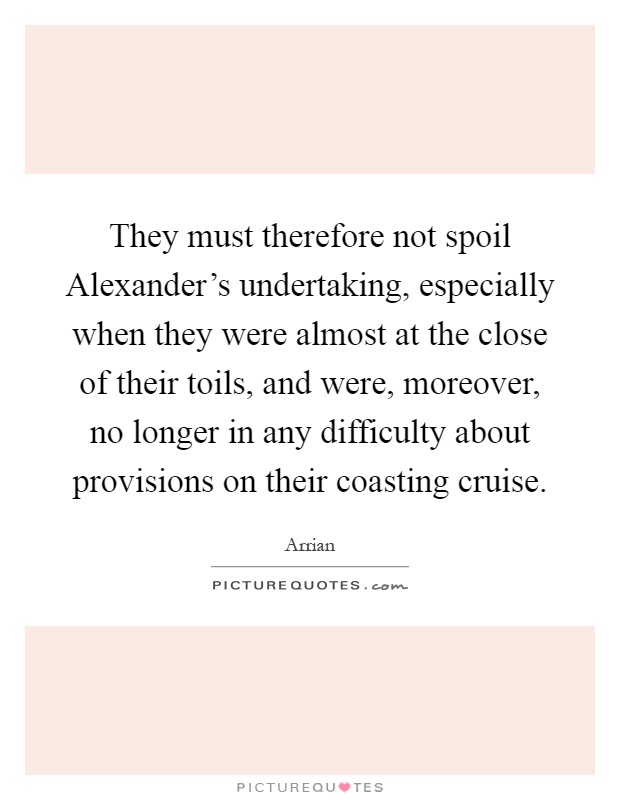 They must therefore not spoil Alexander's undertaking, especially when they were almost at the close of their toils, and were, moreover, no longer in any difficulty about provisions on their coasting cruise Picture Quote #1