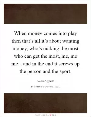 When money comes into play then that’s all it’s about wanting money, who’s making the most who can get the most, me, me me... and in the end it screws up the person and the sport Picture Quote #1