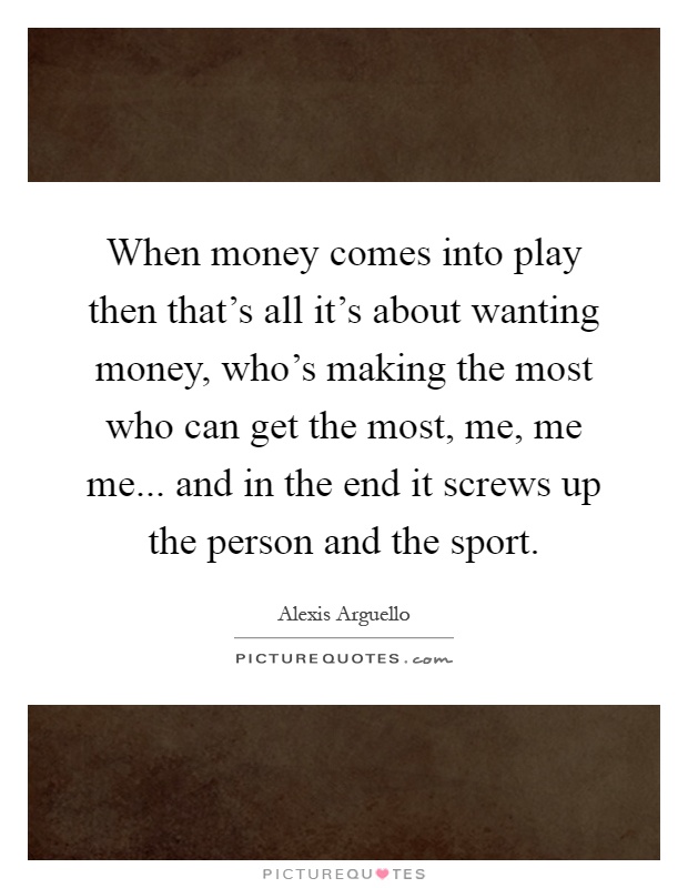 When money comes into play then that's all it's about wanting money, who's making the most who can get the most, me, me me... and in the end it screws up the person and the sport Picture Quote #1
