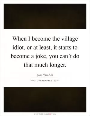 When I become the village idiot, or at least, it starts to become a joke, you can’t do that much longer Picture Quote #1