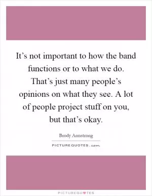 It’s not important to how the band functions or to what we do. That’s just many people’s opinions on what they see. A lot of people project stuff on you, but that’s okay Picture Quote #1