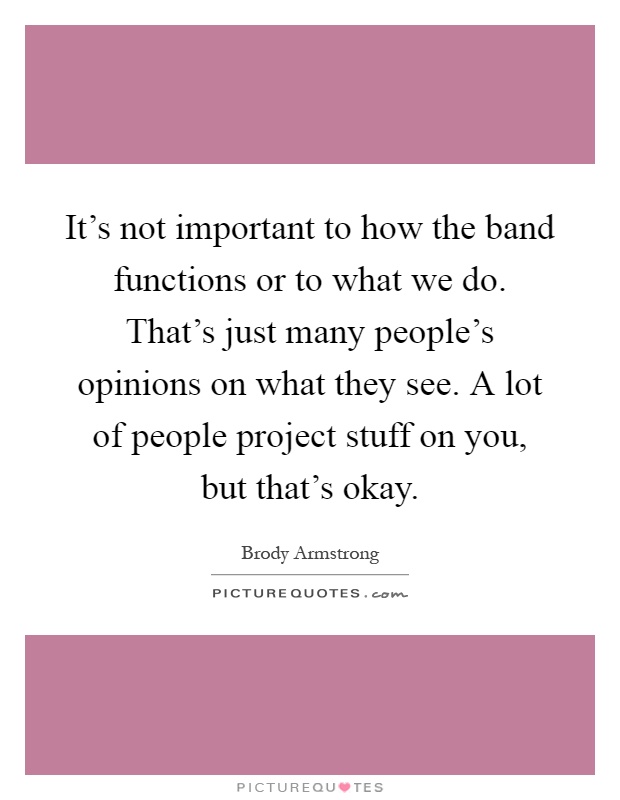 It's not important to how the band functions or to what we do. That's just many people's opinions on what they see. A lot of people project stuff on you, but that's okay Picture Quote #1