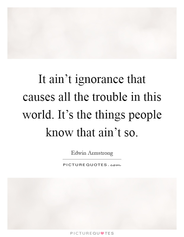 It ain't ignorance that causes all the trouble in this world. It's the things people know that ain't so Picture Quote #1