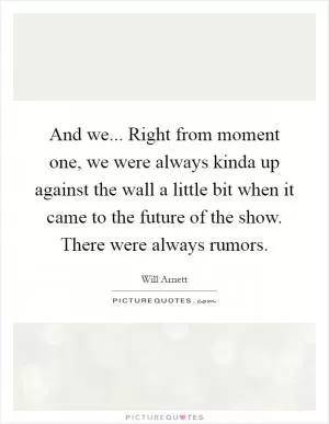 And we... Right from moment one, we were always kinda up against the wall a little bit when it came to the future of the show. There were always rumors Picture Quote #1