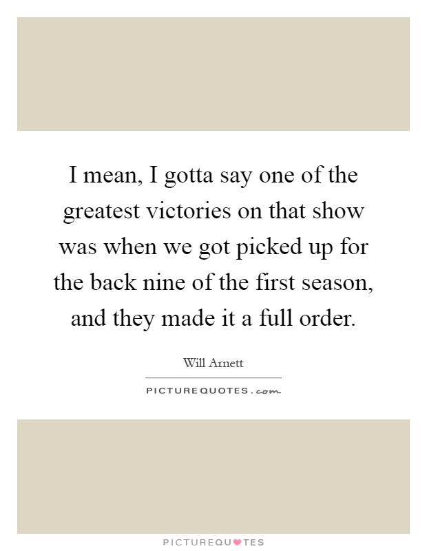 I mean, I gotta say one of the greatest victories on that show was when we got picked up for the back nine of the first season, and they made it a full order Picture Quote #1