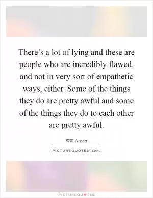 There’s a lot of lying and these are people who are incredibly flawed, and not in very sort of empathetic ways, either. Some of the things they do are pretty awful and some of the things they do to each other are pretty awful Picture Quote #1