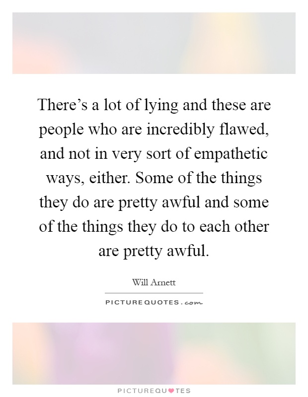 There's a lot of lying and these are people who are incredibly flawed, and not in very sort of empathetic ways, either. Some of the things they do are pretty awful and some of the things they do to each other are pretty awful Picture Quote #1