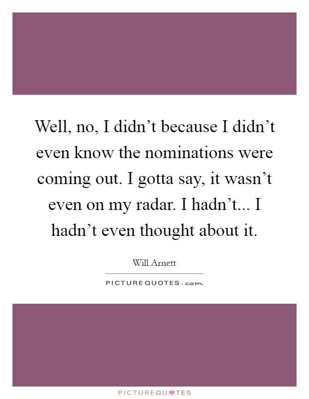 Well, no, I didn't because I didn't even know the nominations were coming out. I gotta say, it wasn't even on my radar. I hadn't... I hadn't even thought about it Picture Quote #1