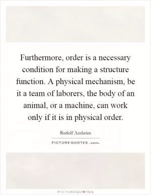 Furthermore, order is a necessary condition for making a structure function. A physical mechanism, be it a team of laborers, the body of an animal, or a machine, can work only if it is in physical order Picture Quote #1