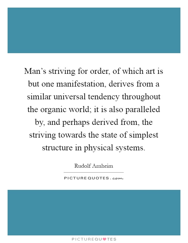 Man's striving for order, of which art is but one manifestation, derives from a similar universal tendency throughout the organic world; it is also paralleled by, and perhaps derived from, the striving towards the state of simplest structure in physical systems Picture Quote #1