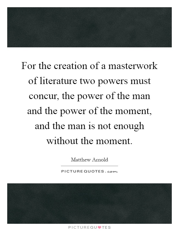 For the creation of a masterwork of literature two powers must concur, the power of the man and the power of the moment, and the man is not enough without the moment Picture Quote #1