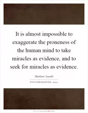 It is almost impossible to exaggerate the proneness of the human mind to take miracles as evidence, and to seek for miracles as evidence Picture Quote #1