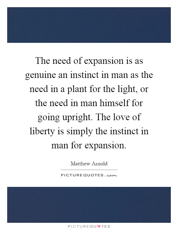 The need of expansion is as genuine an instinct in man as the need in a plant for the light, or the need in man himself for going upright. The love of liberty is simply the instinct in man for expansion Picture Quote #1