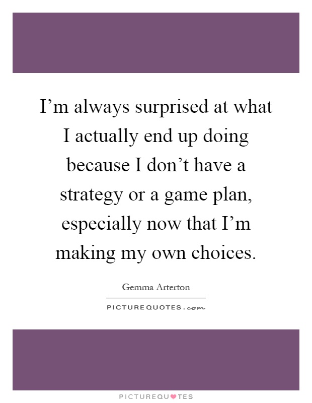 I'm always surprised at what I actually end up doing because I don't have a strategy or a game plan, especially now that I'm making my own choices Picture Quote #1