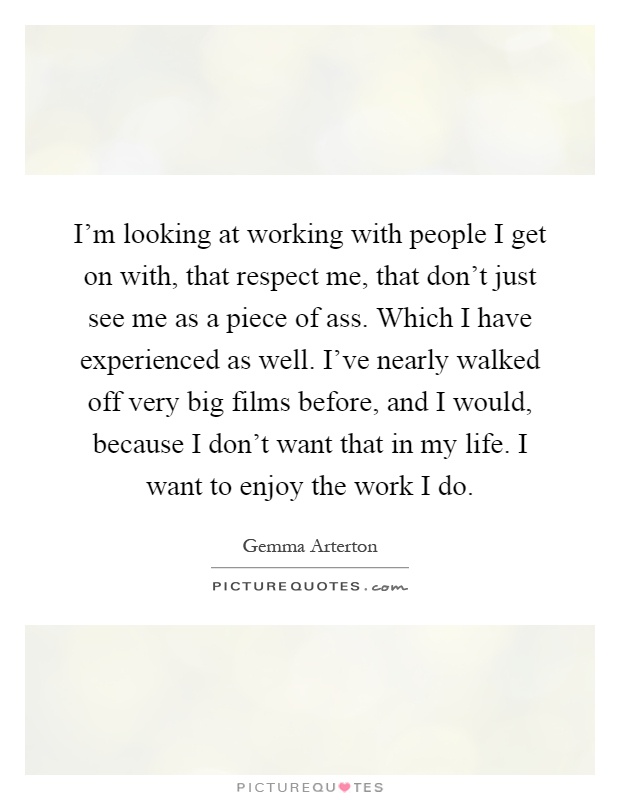 I'm looking at working with people I get on with, that respect me, that don't just see me as a piece of ass. Which I have experienced as well. I've nearly walked off very big films before, and I would, because I don't want that in my life. I want to enjoy the work I do Picture Quote #1