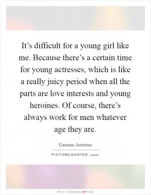 It’s difficult for a young girl like me. Because there’s a certain time for young actresses, which is like a really juicy period when all the parts are love interests and young heroines. Of course, there’s always work for men whatever age they are Picture Quote #1