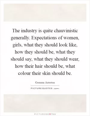 The industry is quite chauvinistic generally. Expectations of women, girls, what they should look like, how they should be, what they should say, what they should wear, how their hair should be, what colour their skin should be Picture Quote #1