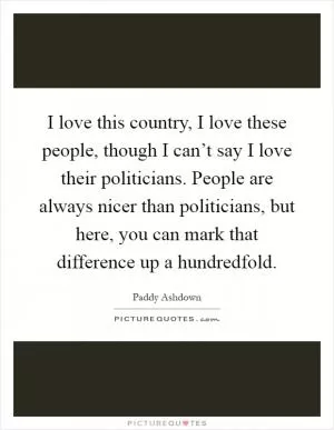 I love this country, I love these people, though I can’t say I love their politicians. People are always nicer than politicians, but here, you can mark that difference up a hundredfold Picture Quote #1