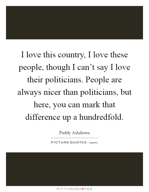 I love this country, I love these people, though I can't say I love their politicians. People are always nicer than politicians, but here, you can mark that difference up a hundredfold Picture Quote #1