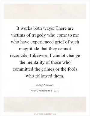It works both ways: There are victims of tragedy who come to me who have experienced grief of such magnitude that they cannot reconcile. Likewise, I cannot change the mentality of those who committed the crimes or the fools who followed them Picture Quote #1