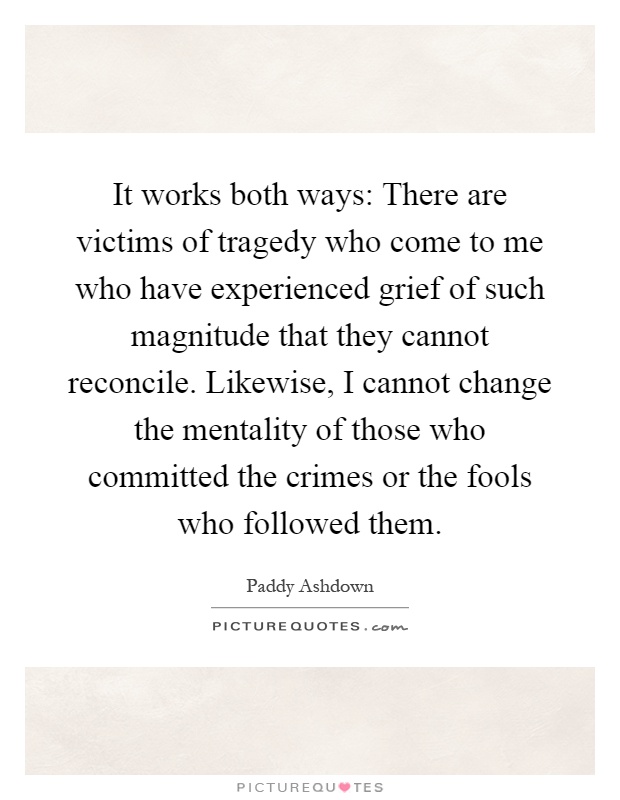 It works both ways: There are victims of tragedy who come to me who have experienced grief of such magnitude that they cannot reconcile. Likewise, I cannot change the mentality of those who committed the crimes or the fools who followed them Picture Quote #1