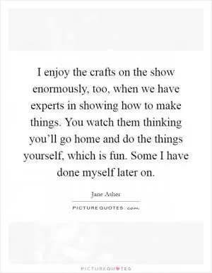 I enjoy the crafts on the show enormously, too, when we have experts in showing how to make things. You watch them thinking you’ll go home and do the things yourself, which is fun. Some I have done myself later on Picture Quote #1