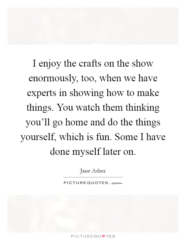 I enjoy the crafts on the show enormously, too, when we have experts in showing how to make things. You watch them thinking you'll go home and do the things yourself, which is fun. Some I have done myself later on Picture Quote #1