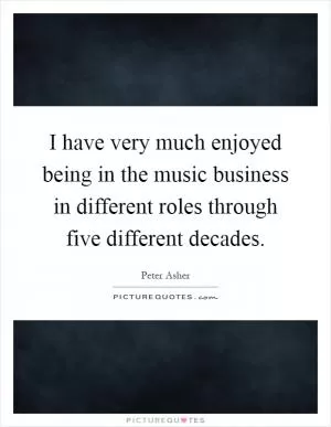 I have very much enjoyed being in the music business in different roles through five different decades Picture Quote #1