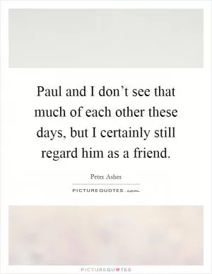 Paul and I don’t see that much of each other these days, but I certainly still regard him as a friend Picture Quote #1