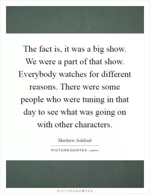 The fact is, it was a big show. We were a part of that show. Everybody watches for different reasons. There were some people who were tuning in that day to see what was going on with other characters Picture Quote #1