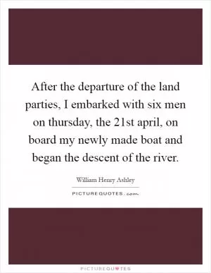 After the departure of the land parties, I embarked with six men on thursday, the 21st april, on board my newly made boat and began the descent of the river Picture Quote #1