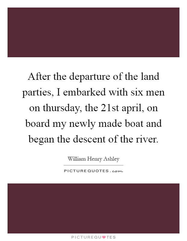 After the departure of the land parties, I embarked with six men on thursday, the 21st april, on board my newly made boat and began the descent of the river Picture Quote #1