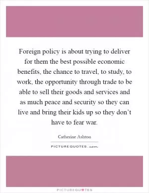 Foreign policy is about trying to deliver for them the best possible economic benefits, the chance to travel, to study, to work, the opportunity through trade to be able to sell their goods and services and as much peace and security so they can live and bring their kids up so they don’t have to fear war Picture Quote #1