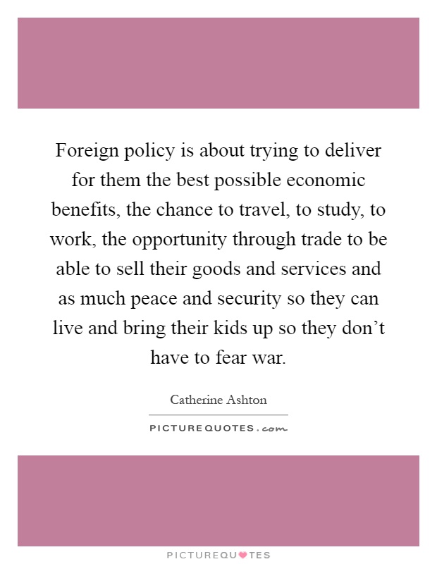 Foreign policy is about trying to deliver for them the best possible economic benefits, the chance to travel, to study, to work, the opportunity through trade to be able to sell their goods and services and as much peace and security so they can live and bring their kids up so they don't have to fear war Picture Quote #1