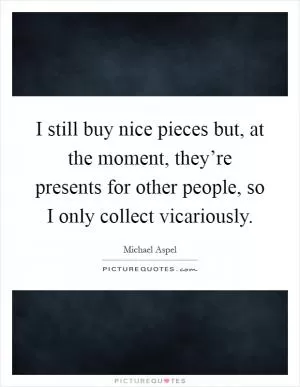 I still buy nice pieces but, at the moment, they’re presents for other people, so I only collect vicariously Picture Quote #1