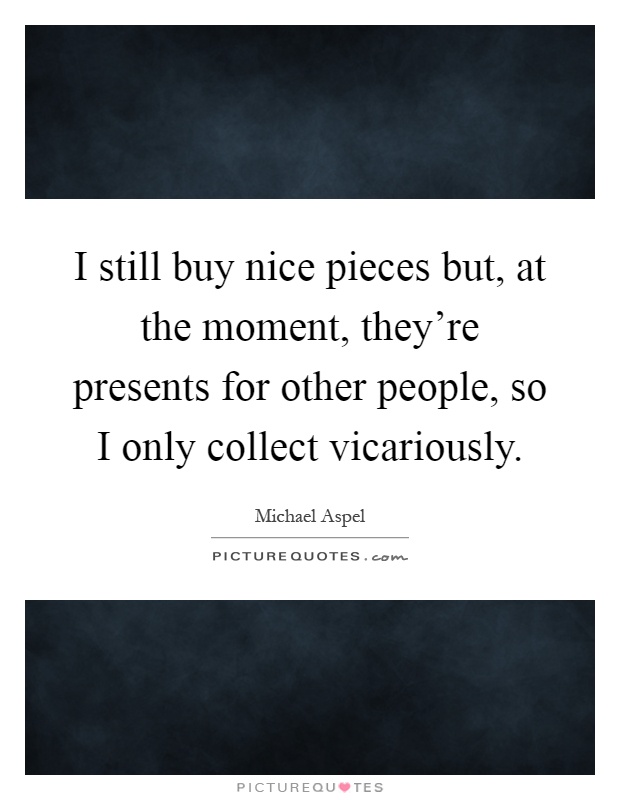 I still buy nice pieces but, at the moment, they're presents for other people, so I only collect vicariously Picture Quote #1