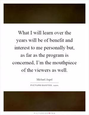 What I will learn over the years will be of benefit and interest to me personally but, as far as the program is concerned, I’m the mouthpiece of the viewers as well Picture Quote #1