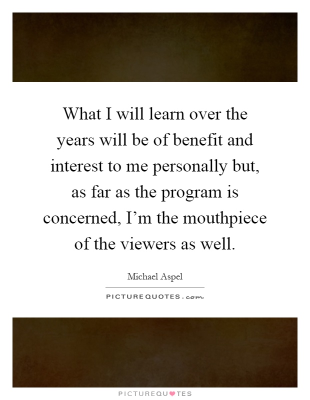 What I will learn over the years will be of benefit and interest to me personally but, as far as the program is concerned, I'm the mouthpiece of the viewers as well Picture Quote #1