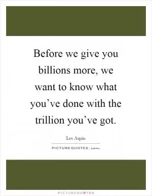 Before we give you billions more, we want to know what you’ve done with the trillion you’ve got Picture Quote #1