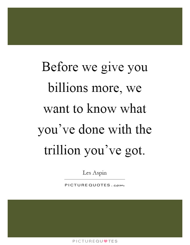 Before we give you billions more, we want to know what you've done with the trillion you've got Picture Quote #1