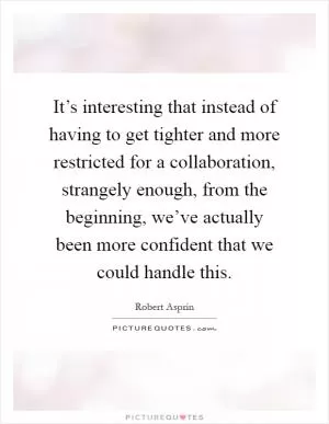 It’s interesting that instead of having to get tighter and more restricted for a collaboration, strangely enough, from the beginning, we’ve actually been more confident that we could handle this Picture Quote #1