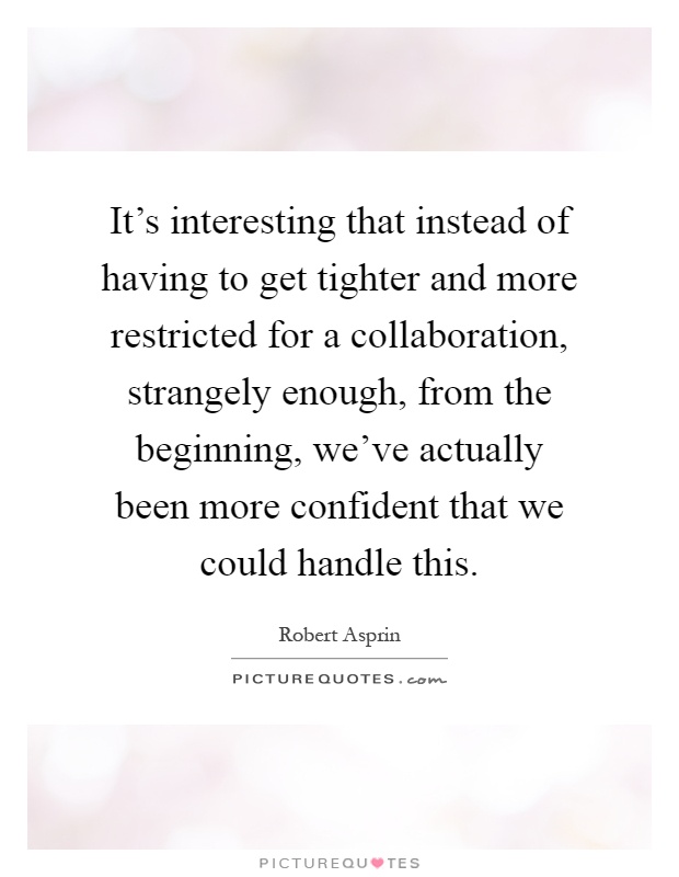 It's interesting that instead of having to get tighter and more restricted for a collaboration, strangely enough, from the beginning, we've actually been more confident that we could handle this Picture Quote #1