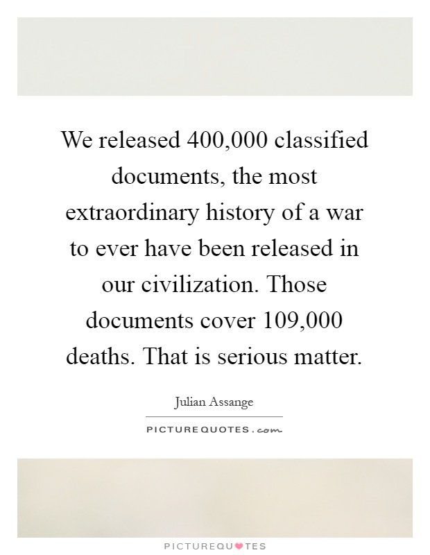 We released 400,000 classified documents, the most extraordinary history of a war to ever have been released in our civilization. Those documents cover 109,000 deaths. That is serious matter Picture Quote #1