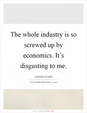 The whole industry is so screwed up by economics. It’s disgusting to me Picture Quote #1
