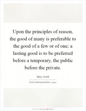 Upon the principles of reason, the good of many is preferable to the good of a few or of one; a lasting good is to be preferred before a temporary, the public before the private Picture Quote #1