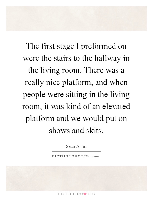 The first stage I preformed on were the stairs to the hallway in the living room. There was a really nice platform, and when people were sitting in the living room, it was kind of an elevated platform and we would put on shows and skits Picture Quote #1