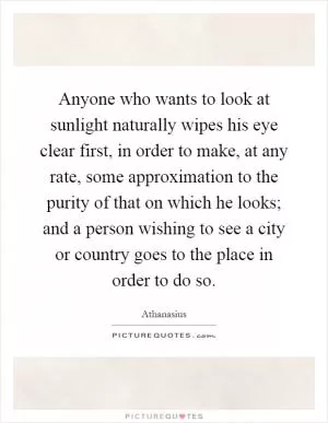 Anyone who wants to look at sunlight naturally wipes his eye clear first, in order to make, at any rate, some approximation to the purity of that on which he looks; and a person wishing to see a city or country goes to the place in order to do so Picture Quote #1
