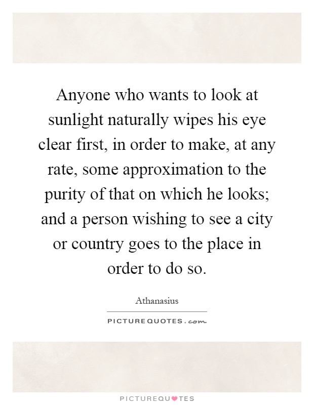 Anyone who wants to look at sunlight naturally wipes his eye clear first, in order to make, at any rate, some approximation to the purity of that on which he looks; and a person wishing to see a city or country goes to the place in order to do so Picture Quote #1