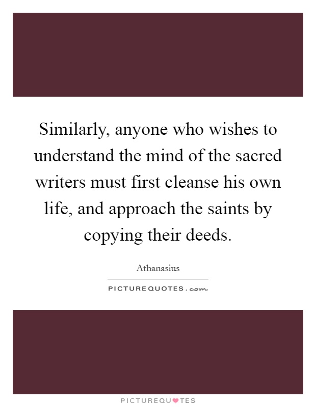 Similarly, anyone who wishes to understand the mind of the sacred writers must first cleanse his own life, and approach the saints by copying their deeds Picture Quote #1